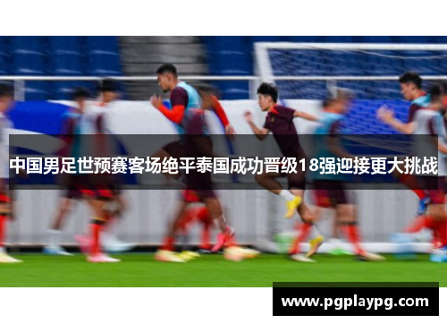 中国男足世预赛客场绝平泰国成功晋级18强迎接更大挑战