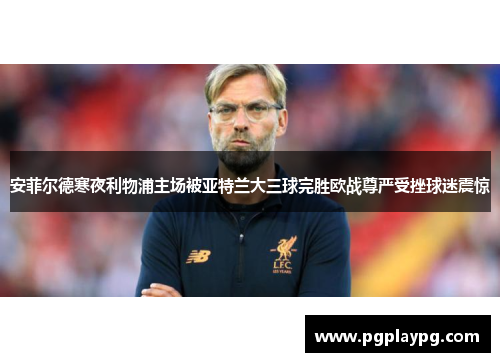 安菲尔德寒夜利物浦主场被亚特兰大三球完胜欧战尊严受挫球迷震惊 安菲尔德寒夜利物浦主场被亚特兰大三球完胜欧战尊严受挫球迷震惊