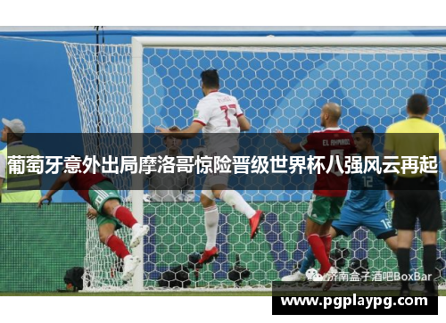 葡萄牙意外出局摩洛哥惊险晋级世界杯八强风云再起