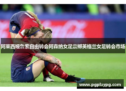 阿莱西娅鲁索自由转会阿森纳女足震撼英格兰女足转会市场